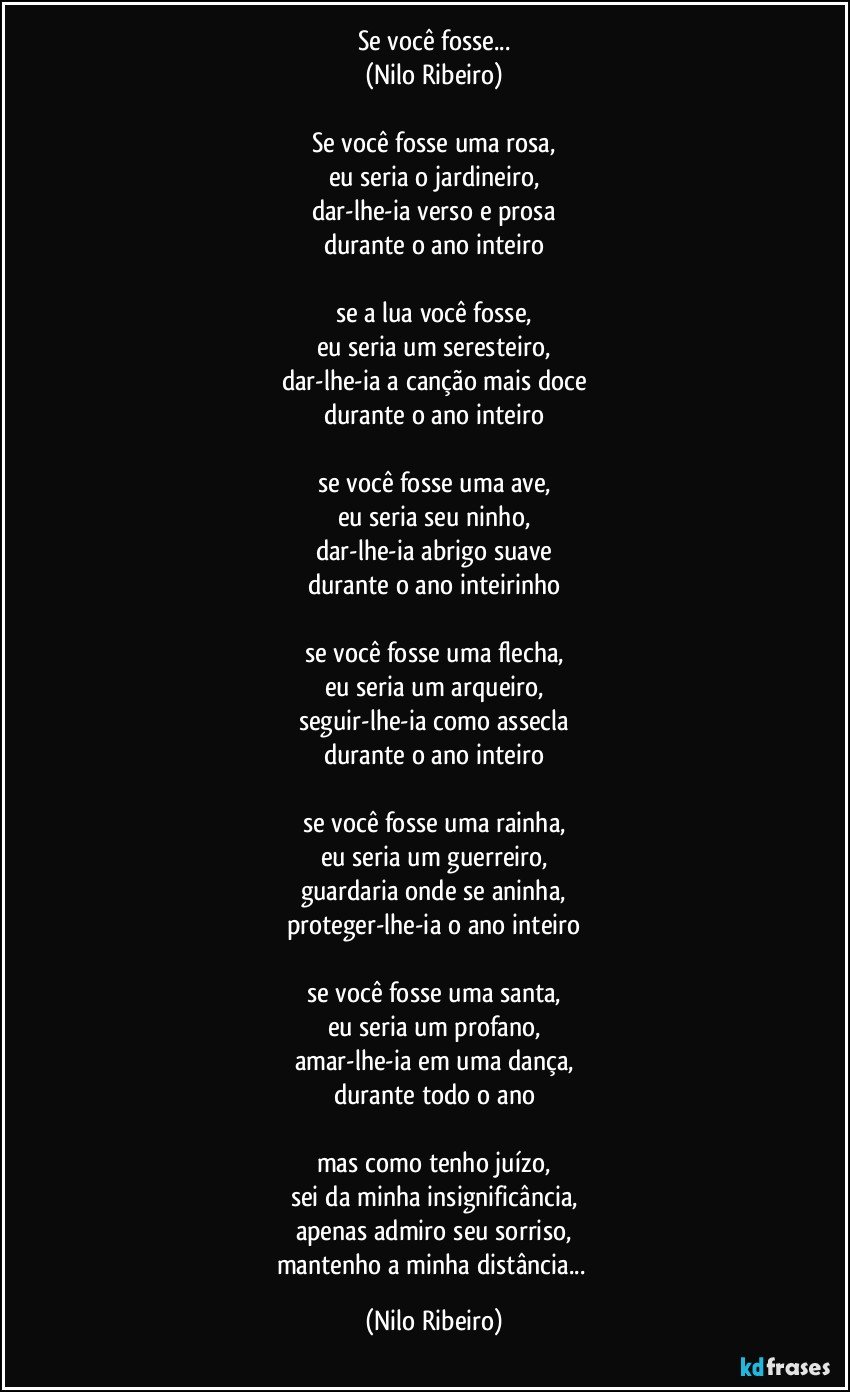 Se você fosse...
(Nilo Ribeiro)

Se você fosse uma rosa,
eu seria o jardineiro,
dar-lhe-ia verso e prosa
durante o ano inteiro

se a lua você fosse,
eu seria um seresteiro,
dar-lhe-ia a canção mais doce
durante o ano inteiro

se você fosse uma ave,
eu seria seu ninho,
dar-lhe-ia abrigo suave
durante o ano inteirinho

se você fosse uma flecha,
eu seria um arqueiro,
seguir-lhe-ia como assecla
durante o ano inteiro

se você fosse uma rainha,
eu seria um guerreiro,
guardaria onde se aninha,
proteger-lhe-ia o ano inteiro

se você fosse uma santa,
eu seria um profano,
amar-lhe-ia em uma dança,
durante todo o ano

mas como tenho juízo,
sei da minha insignificância,
apenas admiro seu sorriso,
mantenho a minha distância... (Nilo Ribeiro)