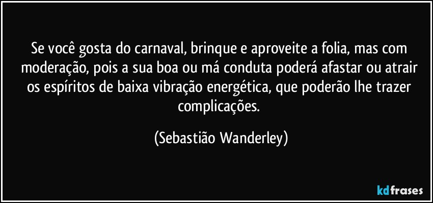 Se você gosta do carnaval, brinque e aproveite a folia, mas com moderação, pois a sua boa ou má conduta poderá afastar ou atrair os espíritos de baixa vibração energética, que poderão lhe trazer complicações. (Sebastião Wanderley)