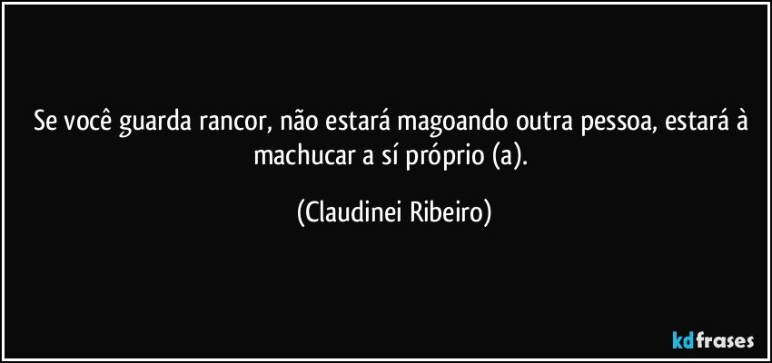 Se você guarda rancor, não estará magoando outra pessoa, estará à machucar a sí próprio (a). (Claudinei Ribeiro)