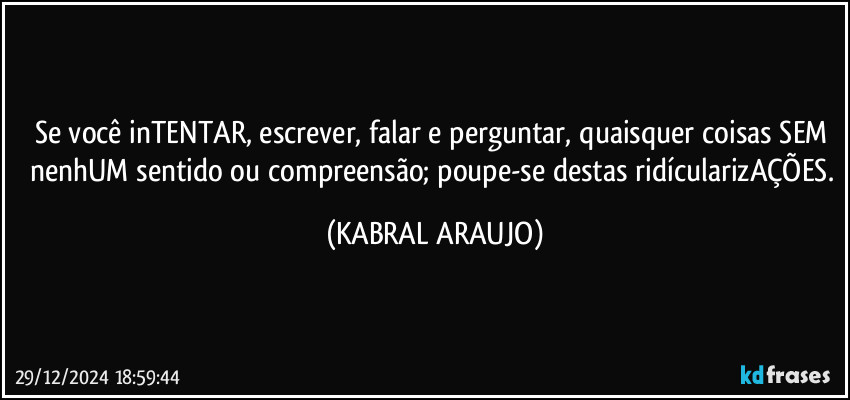 Se você inTENTAR, escrever, falar e perguntar, quaisquer coisas SEM nenhUM sentido ou compreensão; poupe-se destas ridícularizAÇÕES. (KABRAL ARAUJO)