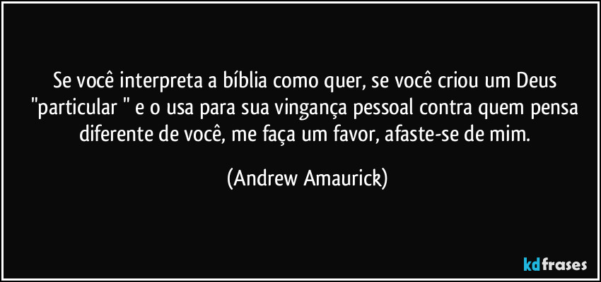 Se você interpreta a bíblia como quer, se você criou um Deus "particular " e o usa para sua vingança pessoal contra quem pensa diferente de você, me faça um favor, afaste-se de mim. (Andrew Amaurick)