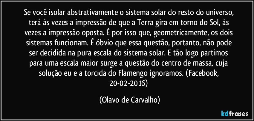 Se você isolar abstrativamente o sistema solar do resto do universo, terá às vezes a impressão de que a Terra gira em torno do Sol, às vezes a impressão oposta. É por isso que, geometricamente, os dois sistemas funcionam. É óbvio que essa questão, portanto, não pode ser decidida na pura escala do sistema solar. E tão logo partimos para uma escala maior surge a questão do centro de massa, cuja solução eu e a torcida do Flamengo ignoramos. (Facebook, 20-02-2016) (Olavo de Carvalho)