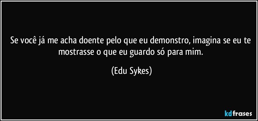 Se você já me acha doente pelo que eu demonstro, imagina se eu te mostrasse o que eu guardo só para mim. (Edu Sykes)