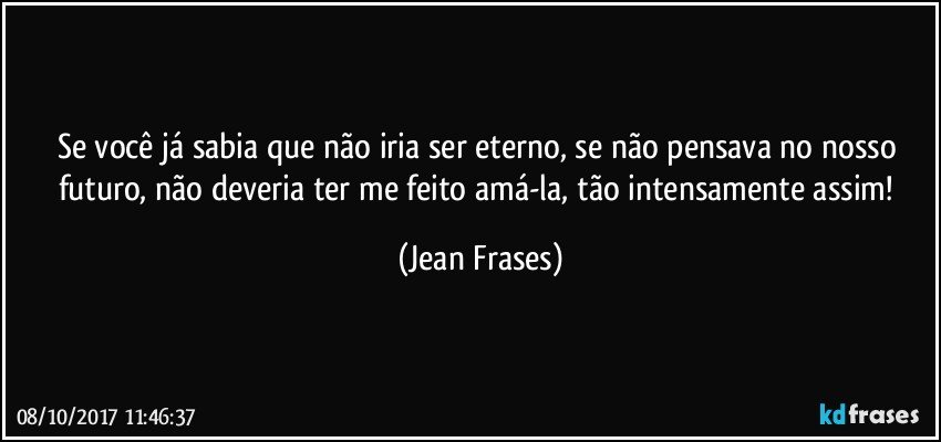 Se você já sabia que não iria ser eterno, se não pensava no nosso futuro, não deveria ter me feito amá-la, tão intensamente assim! (Jean Frases)