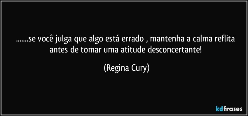 ...se  você julga que algo está errado ,  mantenha a calma  reflita antes de tomar uma atitude desconcertante! (Regina Cury)