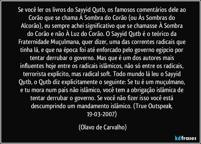 Se você ler os livros do Sayyid Qutb, os famosos comentários dele ao Corão que se chama À Sombra do Corão (ou Às Sombras do Alcorão), eu sempre achei significativo que se chamasse À Sombra do Corão e não À Luz do Corão. O Sayyid Qutb é o teórico da Fraternidade Muçulmana, quer dizer, uma das correntes radicais que tinha lá, e que na época foi até enforcado pelo governo egípcio por tentar derrubar o governo. Mas que é um dos autores mais influentes hoje entre os radicais islâmicos, não só entre os radicais, terrorista explícito, mas radical soft. Todo mundo lá leu o Sayyid Qutb, o Qutb diz explicitamente o seguinte: Se tu é um muçulmano, e tu mora num país não islâmico, você tem a obrigação islâmica de tentar derrubar o governo. Se você não fizer isso você está descumprindo um mandamento islâmico. (True Outspeak, 19-03-2007) (Olavo de Carvalho)