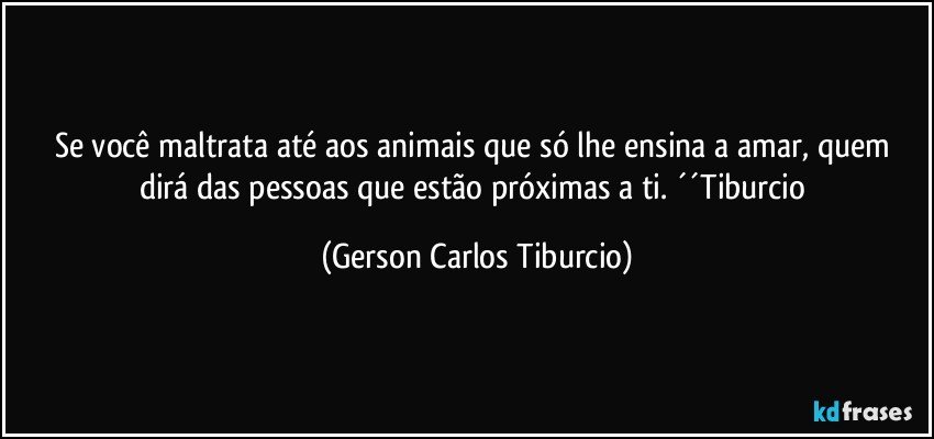 Se você maltrata até aos animais que só lhe ensina a amar, quem dirá das pessoas que estão próximas a ti. ´´Tiburcio (Gerson Carlos Tiburcio)