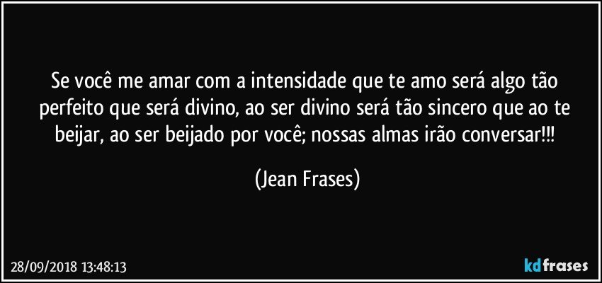 Se você me amar com a intensidade que te amo será algo tão perfeito que será divino, ao ser divino será tão sincero que ao te beijar, ao ser beijado por você; nossas almas irão conversar!!! (Jean Frases)