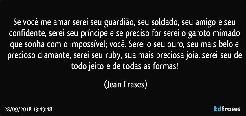 Se você me amar serei seu guardião, seu soldado, seu amigo e seu confidente, serei seu príncipe e se preciso for serei o garoto mimado que sonha com o impossível; você. Serei o seu ouro, seu mais belo e precioso diamante, serei seu ruby, sua mais preciosa joia, serei seu de todo jeito e de todas as formas! (Jean Frases)