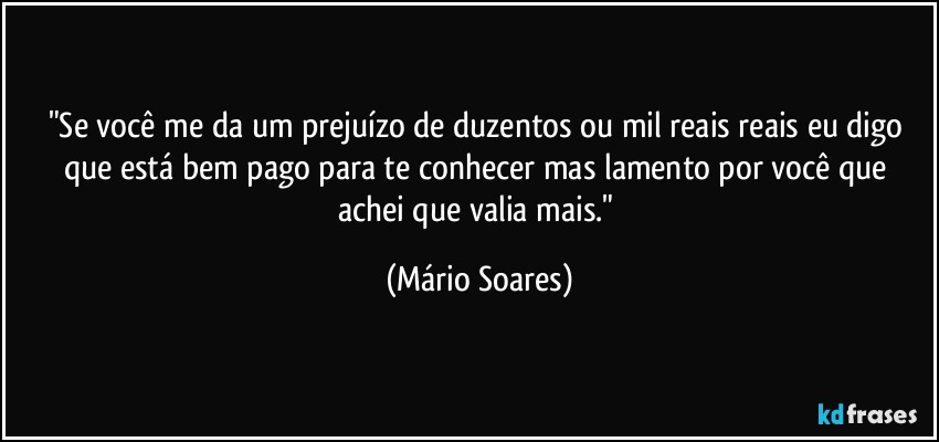 "Se você me da um prejuízo de duzentos ou mil reais reais eu digo que está bem pago para te conhecer mas lamento por você que achei que valia mais." (Mário Soares)