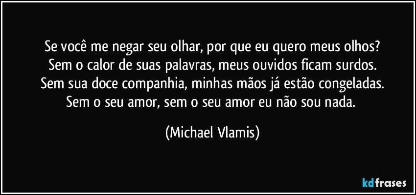 Se você me negar seu olhar, por que eu quero meus olhos?
Sem o calor de suas palavras, meus ouvidos ficam surdos.
Sem sua doce companhia, minhas mãos já estão congeladas.
Sem o seu amor, sem o seu amor eu não sou nada. (Michael Vlamis)