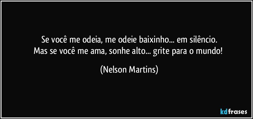 Se você me odeia, me odeie baixinho... em silêncio.
Mas se você me ama, sonhe alto... grite para o mundo! (Nelson Martins)