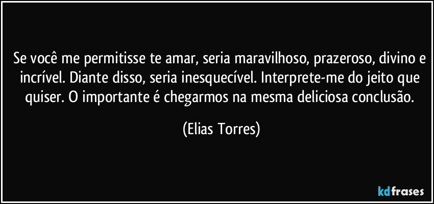 Se você me permitisse te amar, seria maravilhoso, prazeroso, divino e incrível. Diante disso, seria inesquecível. Interprete-me do jeito que quiser. O importante é chegarmos na mesma deliciosa conclusão. (Elias Torres)