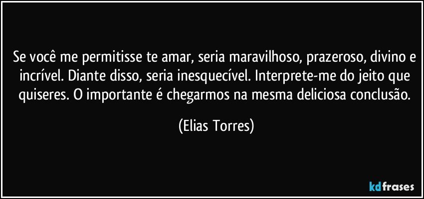 Se você me permitisse te amar, seria maravilhoso, prazeroso, divino e incrível. Diante disso, seria inesquecível. Interprete-me do jeito que quiseres. O importante é chegarmos na mesma deliciosa conclusão. (Elias Torres)