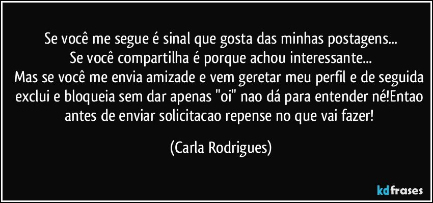 Se você me segue é sinal que gosta das minhas postagens...
Se você compartilha é porque achou interessante...
Mas se você me envia amizade e vem geretar meu perfil e de seguida exclui e bloqueia sem dar apenas "oi" nao dá para entender né!Entao antes de enviar solicitacao repense no que vai fazer! (Carla Rodrigues)