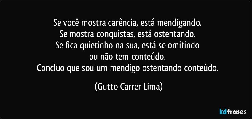 Se você mostra carência, está mendigando. 
Se mostra conquistas, está ostentando. 
Se fica quietinho na sua, está se omitindo 
ou não tem conteúdo. 
Concluo que sou um mendigo ostentando conteúdo. (Gutto Carrer Lima)