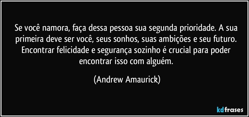 Se você namora, faça dessa pessoa sua segunda prioridade. A sua primeira deve ser você, seus sonhos, suas ambições e seu futuro. Encontrar felicidade e segurança sozinho é crucial para poder encontrar isso com alguém. (Andrew Amaurick)