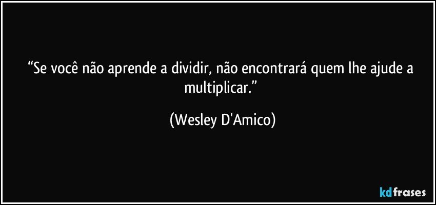 “Se você não aprende a dividir, não encontrará quem lhe ajude a multiplicar.” (Wesley D'Amico)