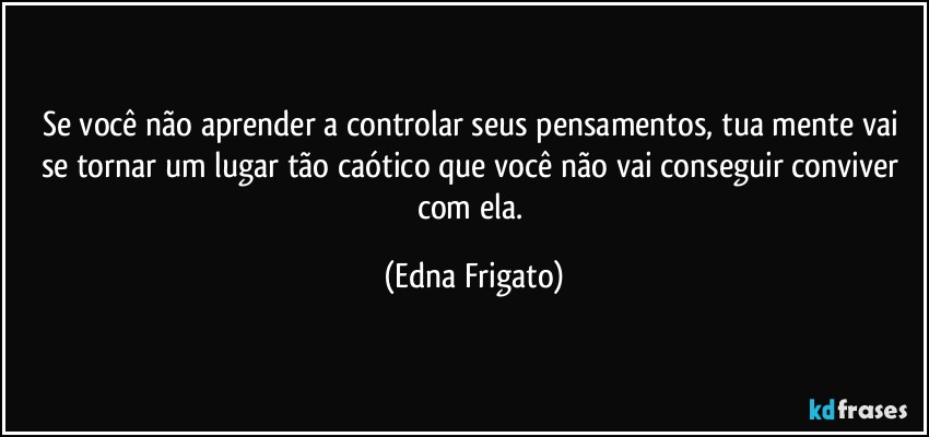 Se você não aprender a controlar seus pensamentos, tua mente vai se tornar um lugar tão caótico que você não vai conseguir conviver com ela. (Edna Frigato)