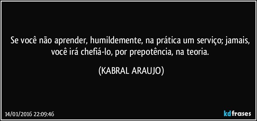 Se você não aprender, humildemente, na prática um serviço; jamais, você irá chefiá-lo, por prepotência, na teoria. (KABRAL ARAUJO)