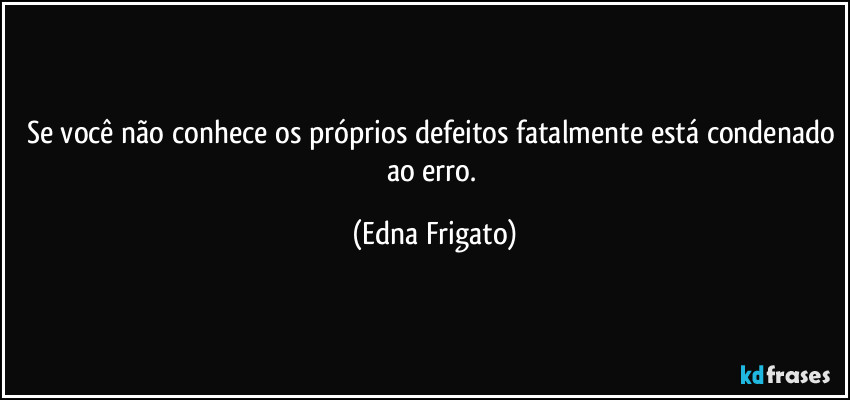 Se você não conhece os próprios defeitos fatalmente está condenado ao erro. (Edna Frigato)