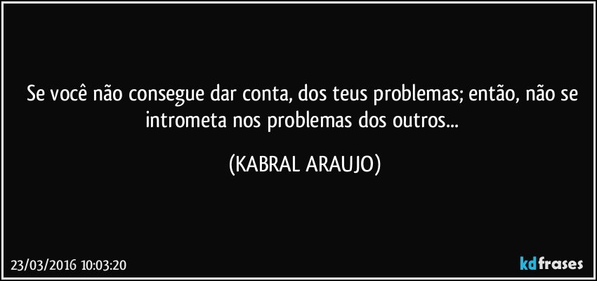 Se você não consegue dar conta, dos teus problemas; então,  não se intrometa nos problemas dos outros... (KABRAL ARAUJO)