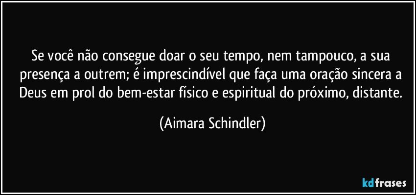 Se você não consegue doar o seu tempo, nem tampouco, a sua presença a outrem;  é imprescindível que faça uma oração sincera a Deus em prol do bem-estar físico e espiritual do próximo, distante. (Aimara Schindler)