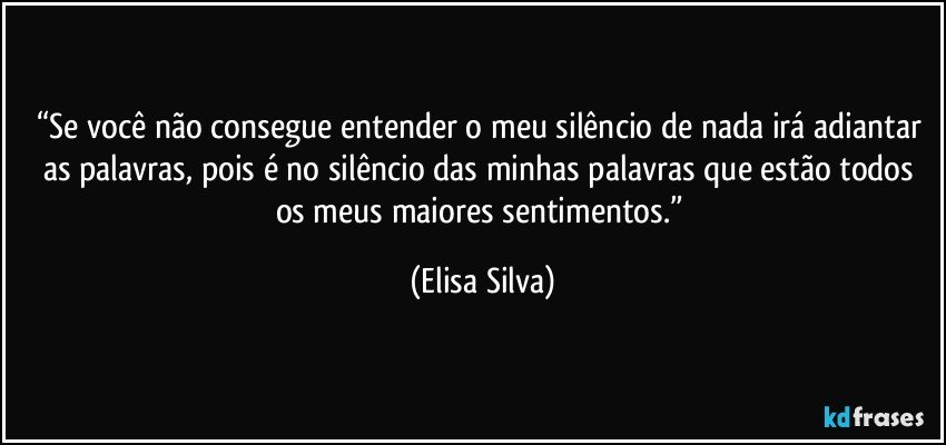 “Se você não consegue entender o meu silêncio de nada irá adiantar as palavras, pois é no silêncio das minhas palavras que estão todos os meus maiores sentimentos.” (Elisa Silva)