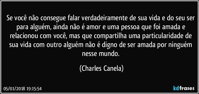 Se você não consegue falar verdadeiramente de sua vida e do seu ser para alguém, ainda não é amor e uma pessoa que foi amada e relacionou com você, mas que compartilha uma particularidade de sua vida com outro alguém não é digno de ser amada por ninguém nesse mundo. (Charles Canela)