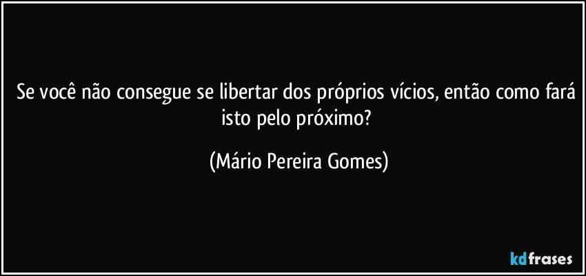 Se você não consegue se libertar dos próprios vícios, então como fará isto pelo próximo? (Mário Pereira Gomes)