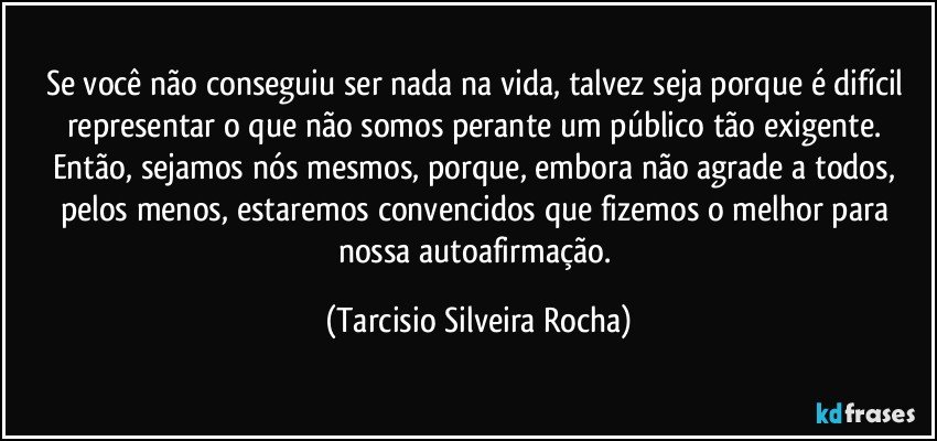 Se você não conseguiu ser nada na vida, talvez seja porque é difícil representar o que não somos perante um público tão exigente. Então, sejamos nós mesmos, porque, embora não agrade a todos, pelos menos, estaremos convencidos que fizemos o melhor para nossa autoafirmação. (Tarcisio Silveira Rocha)