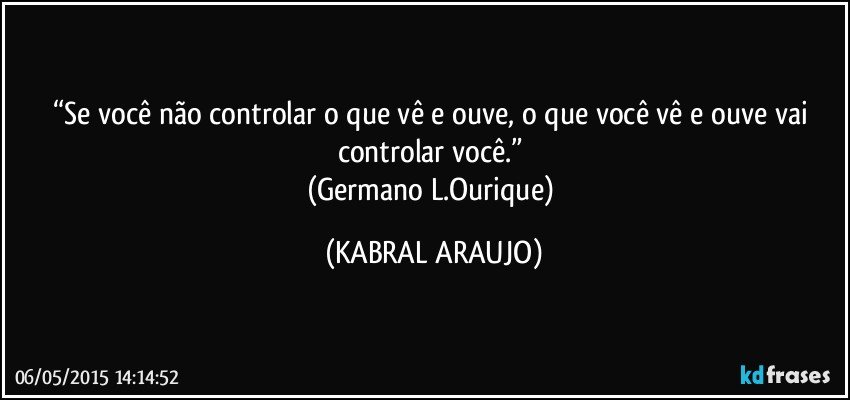 “Se você não controlar o que vê e ouve, o que você vê e ouve vai controlar você.” 
(Germano L.Ourique) (KABRAL ARAUJO)