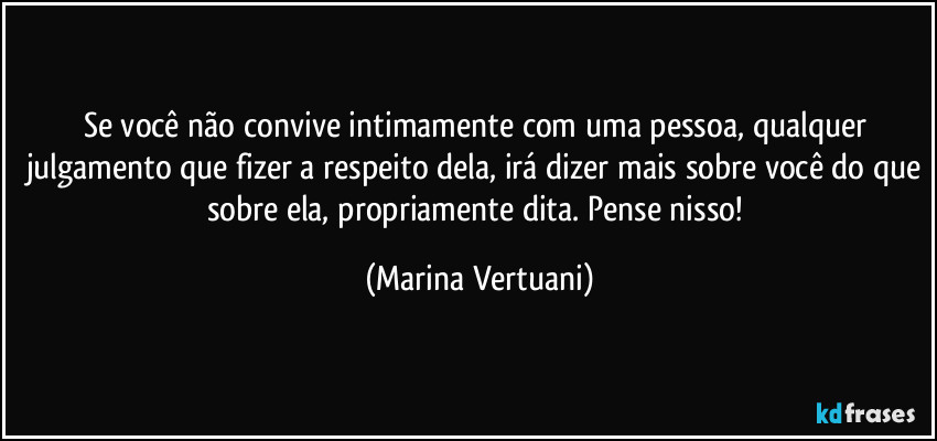 Se você não convive intimamente com uma pessoa, qualquer julgamento que fizer a respeito dela, irá dizer mais sobre você do que sobre ela, propriamente dita. Pense nisso! (Marina Vertuani)