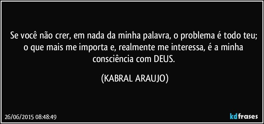 Se você não crer, em nada da minha palavra, o problema é todo teu; o que mais me importa e, realmente me interessa, é a minha consciência com DEUS. (KABRAL ARAUJO)