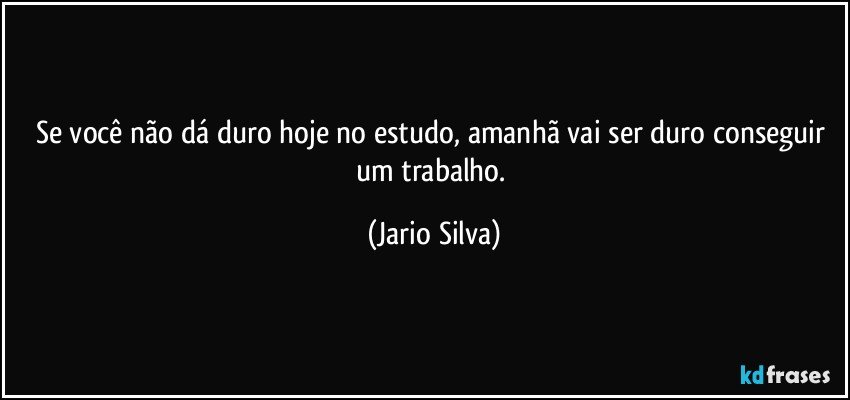 Se você não dá duro hoje no estudo, amanhã vai ser duro conseguir um trabalho. (Jario Silva)