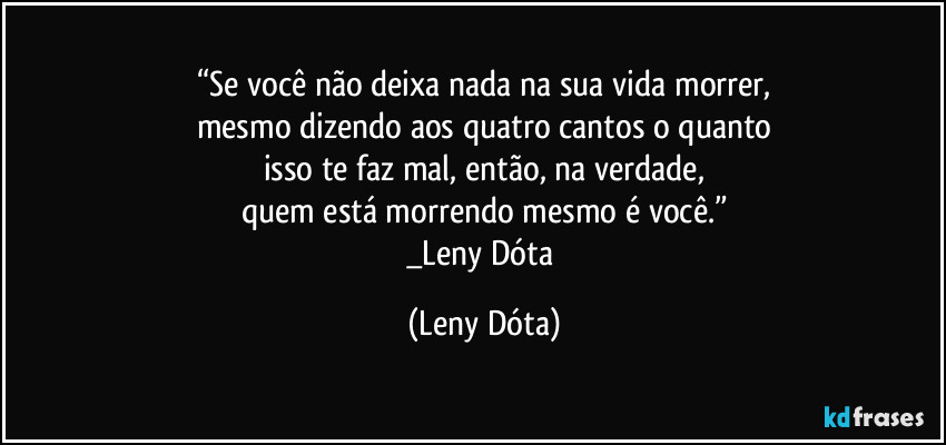 “Se você não deixa nada na sua vida morrer,
mesmo dizendo aos quatro cantos o quanto
isso te faz mal, então, na verdade,
quem está morrendo mesmo é você.”
_Leny Dóta (Leny Dóta)