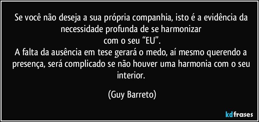 Se você não deseja a sua própria companhia, isto é a evidência da necessidade profunda de se harmonizar 
com o seu “EU”.
A falta da ausência em tese gerará o medo, aí mesmo querendo a presença, será complicado se não houver uma harmonia com o seu interior. (Guy Barreto)