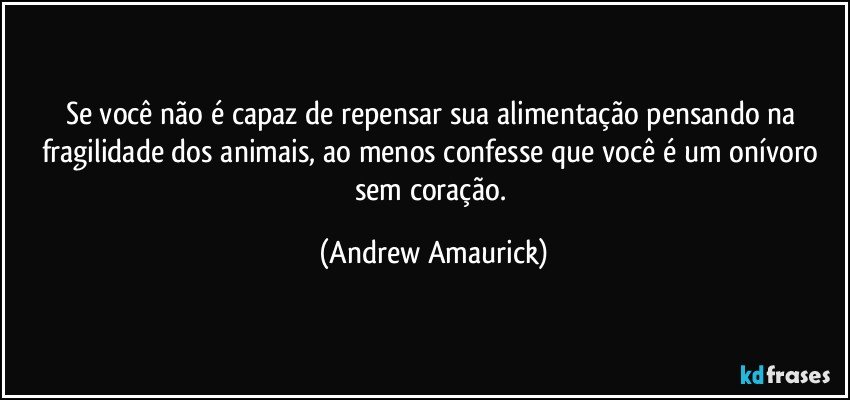 Se você não é capaz de repensar sua alimentação pensando na fragilidade dos animais, ao menos confesse que você é um onívoro sem coração. (Andrew Amaurick)