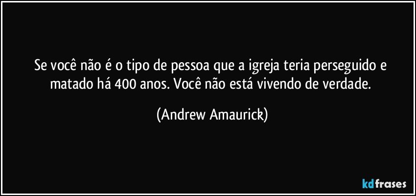 Se você não é o tipo de pessoa que a igreja teria perseguido e matado há 400 anos. Você não está vivendo de verdade. (Andrew Amaurick)