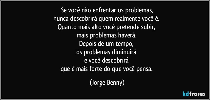 Se você não enfrentar os problemas,
nunca descobrirá quem realmente você é. 
Quanto mais alto você pretende subir, 
mais problemas haverá. 
Depois de um tempo, 
os problemas  diminuirá 
e você descobrirá 
que é mais forte do que você  pensa. (Jorge Benny)