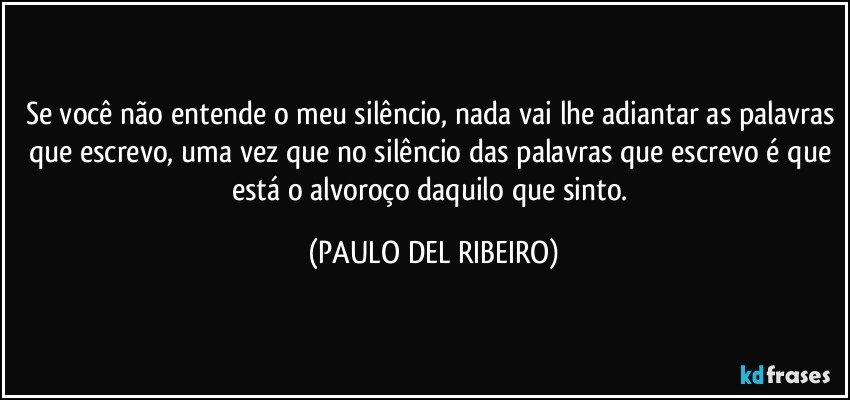 Se você não entende o meu silêncio, nada vai lhe adiantar as palavras que escrevo, uma vez que no silêncio das palavras que escrevo é que está o alvoroço daquilo que sinto. (PAULO DEL RIBEIRO)