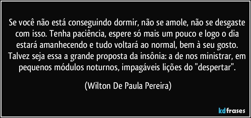Se você não está conseguindo dormir, não se amole, não se desgaste com isso. Tenha paciência, espere só mais um pouco e logo o dia estará amanhecendo e tudo voltará ao normal, bem à seu gosto. Talvez seja essa a grande proposta da insônia: a de nos ministrar, em pequenos módulos noturnos, impagáveis lições do "despertar". (Wilton De Paula Pereira)