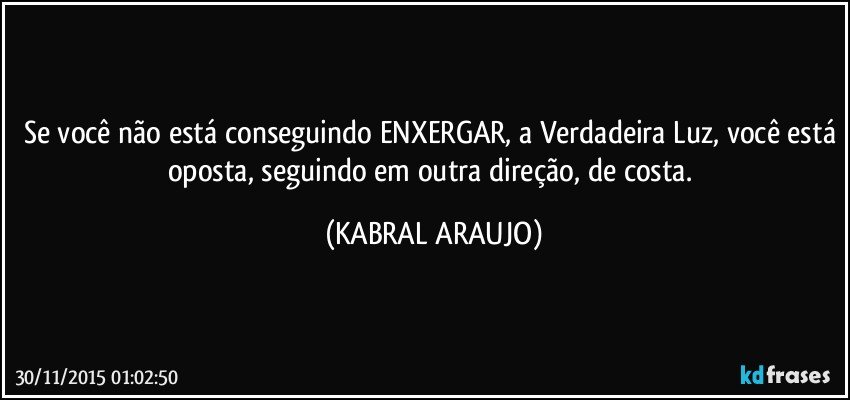 Se você não está conseguindo ENXERGAR, a Verdadeira Luz, você está oposta, seguindo em outra direção, de costa. (KABRAL ARAUJO)