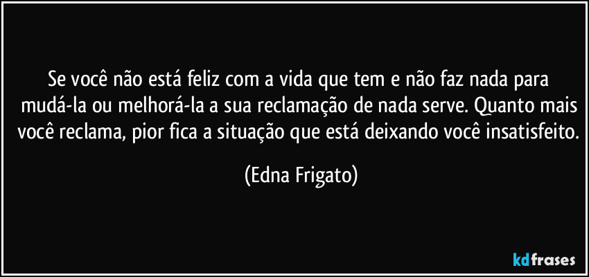 Se você não está feliz com a vida que tem e não faz nada para mudá-la ou melhorá-la a sua reclamação de nada serve. Quanto mais você reclama, pior fica a situação que está deixando você insatisfeito. (Edna Frigato)