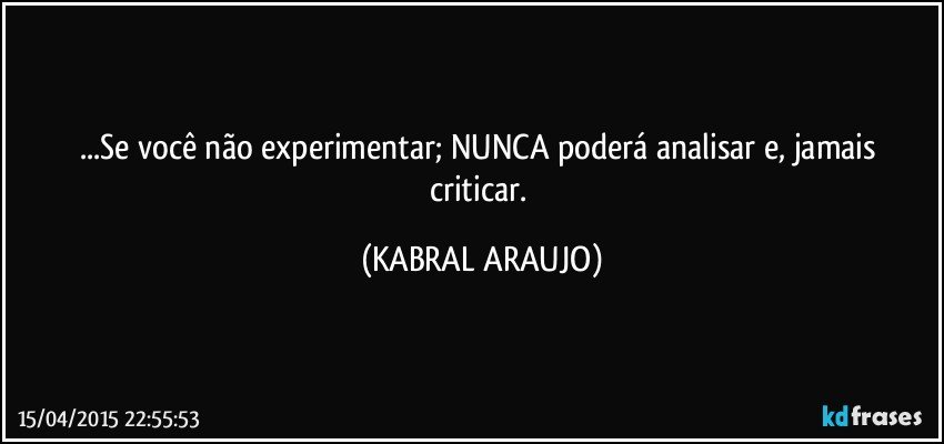 ...Se você não experimentar; NUNCA poderá analisar e,  jamais criticar. (KABRAL ARAUJO)