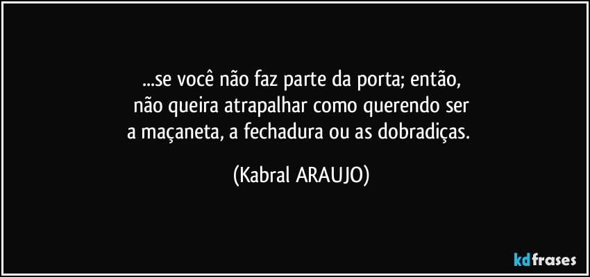 ...se você não faz parte da porta; então,
não queira atrapalhar como querendo ser
a maçaneta, a fechadura ou as dobradiças. (KABRAL ARAUJO)