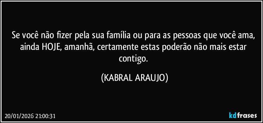 Se você não fizer pela sua família ou para as pessoas que você ama, 
ainda HOJE, amanhã, certamente estas poderão não mais estar contigo. (KABRAL ARAUJO)