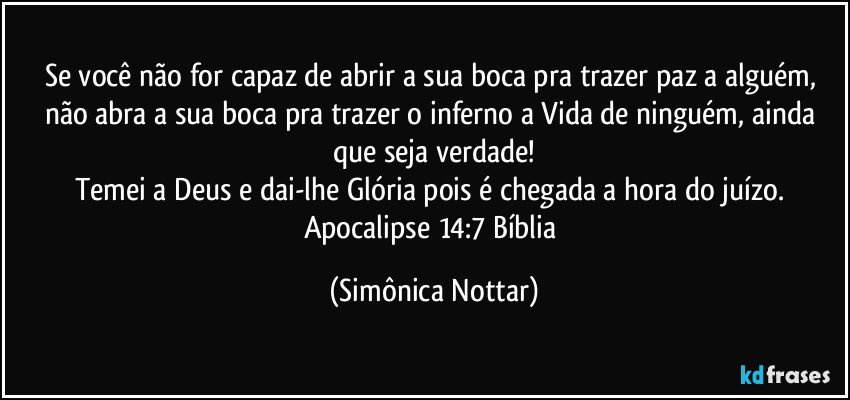 Se você não for capaz de abrir a sua boca pra trazer paz a alguém, não abra a sua boca pra trazer o inferno a Vida de ninguém, ainda que seja verdade!
Temei a Deus e dai-lhe Glória pois é chegada a hora do juízo. 
Apocalipse 14:7 Bíblia (Simônica Nottar)