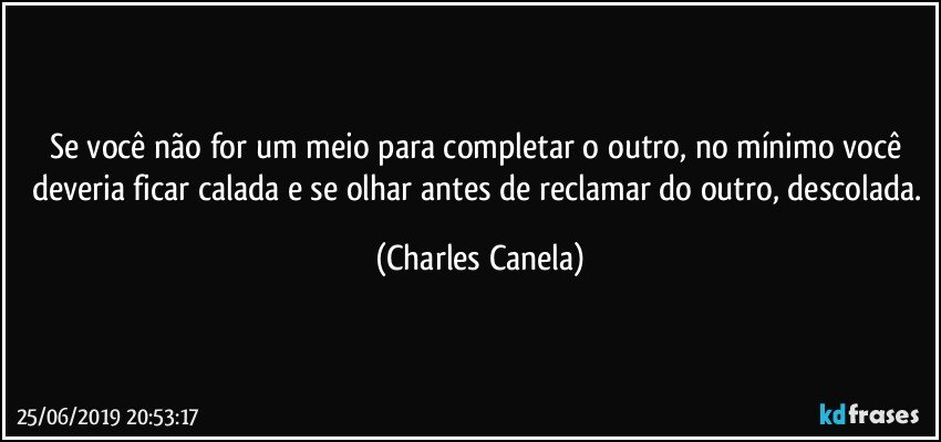 Se você não for um meio para completar o outro, no mínimo você deveria ficar calada e se olhar antes de reclamar do outro, descolada. (Charles Canela)