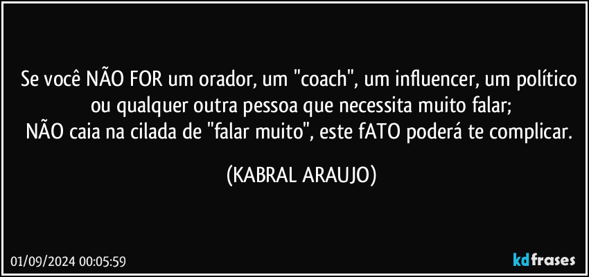 Se você NÃO FOR um orador, um "coach", um influencer, um político ou qualquer outra pessoa que necessita muito falar;
NÃO caia na cilada de "falar muito", este fATO poderá te complicar. (KABRAL ARAUJO)